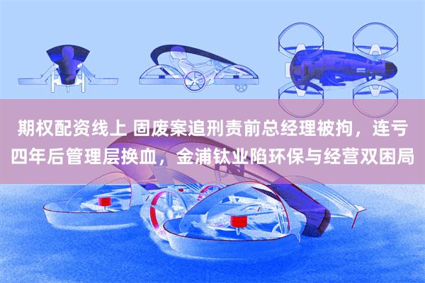 期权配资线上 固废案追刑责前总经理被拘,连亏四年后管理层换血,金浦钛业陷环保与经营双困局