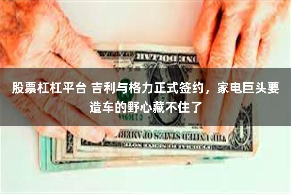 股票杠杠平台 吉利与格力正式签约，家电巨头要造车的野心藏不住了