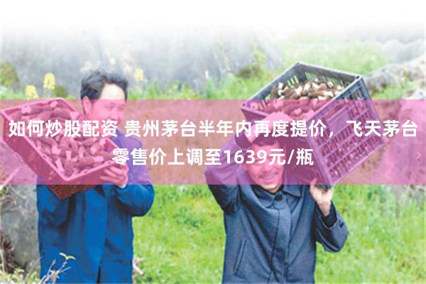 如何炒股配资 贵州茅台半年内再度提价，飞天茅台零售价上调至1639元/瓶