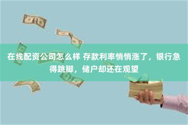 在线配资公司怎么样 存款利率悄悄涨了，银行急得跳脚，储户却还在观望