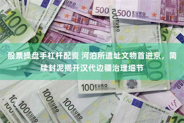 股票操盘手杠杆配资 河泊所遗址文物首进京，简牍封泥揭开汉代边疆治理细节