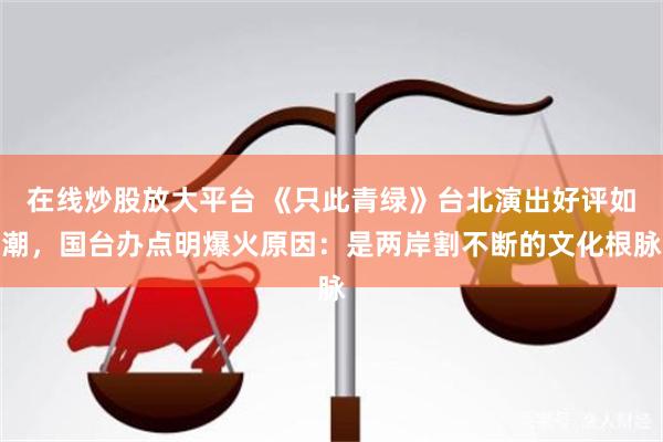 在线炒股放大平台 《只此青绿》台北演出好评如潮,国台办点明爆火原因:是两岸割不断的文化根脉