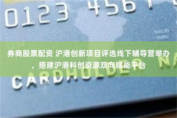 券商股票配资 沪港创新项目评选线下辅导营举办，搭建沪港科创资源双向赋能平台