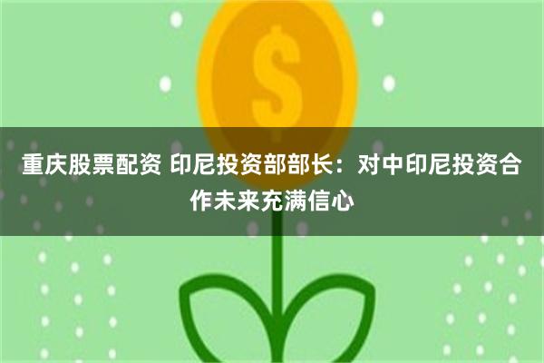 重庆股票配资 印尼投资部部长：对中印尼投资合作未来充满信心
