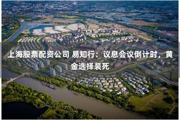 上海股票配资公司 易知行：议息会议倒计时，黄金选择装死