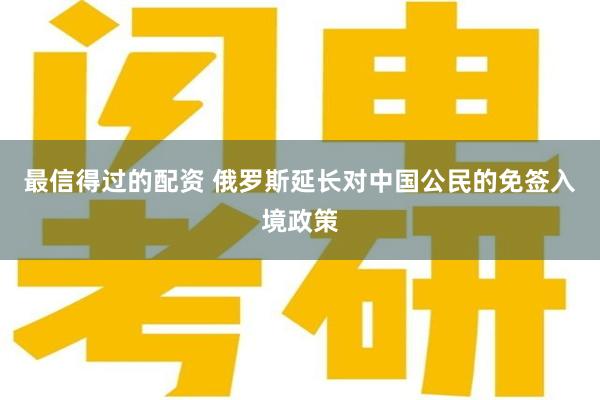 最信得过的配资 俄罗斯延长对中国公民的免签入境政策