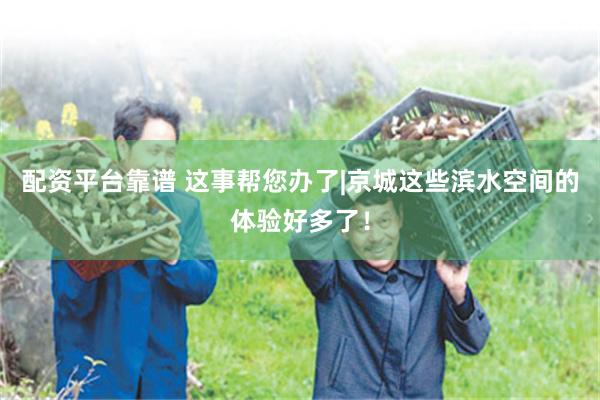 配资平台靠谱 这事帮您办了|京城这些滨水空间的体验好多了！