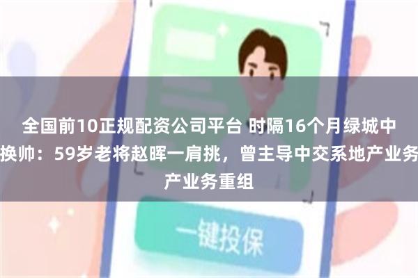 全国前10正规配资公司平台 时隔16个月绿城中国再换帅:59岁老将赵晖一肩挑,曾主导中交系地产业务重组