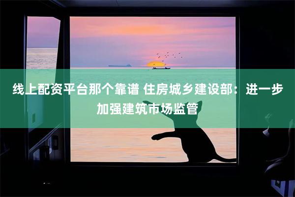 线上配资平台那个靠谱 住房城乡建设部：进一步加强建筑市场监管
