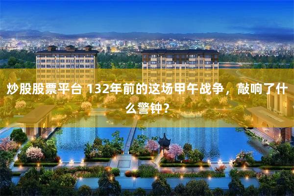 炒股股票平台 132年前的这场甲午战争，敲响了什么警钟？