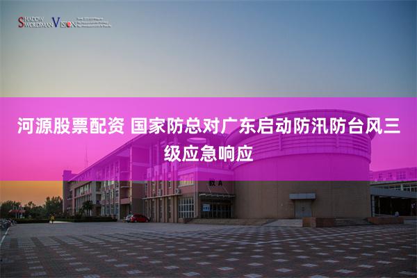 河源股票配资 国家防总对广东启动防汛防台风三级应急响应