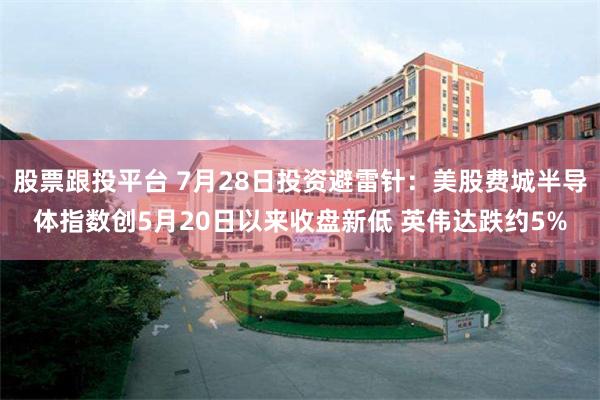 股票跟投平台 7月28日投资避雷针：美股费城半导体指数创5月20日以来收盘新低 英伟达跌约5%