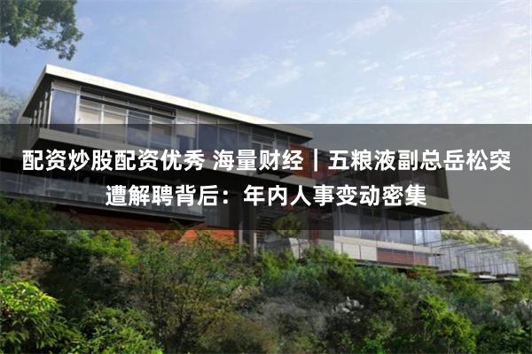 配资炒股配资优秀 海量财经｜五粮液副总岳松突遭解聘背后：年内人事变动密集