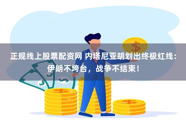 正规线上股票配资网 内塔尼亚胡划出终极红线：伊朗不垮台，战争不结束！