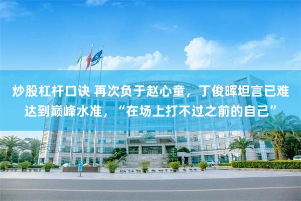 炒股杠杆口诀 再次负于赵心童，丁俊晖坦言已难达到巅峰水准，“在场上打不过之前的自己”