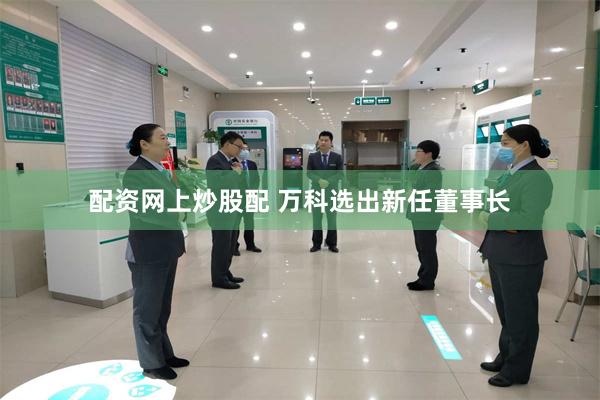配资网上炒股配 万科选出新任董事长