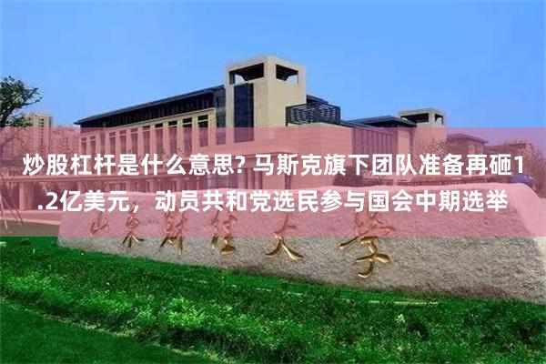炒股杠杆是什么意思? 马斯克旗下团队准备再砸1.2亿美元，动员共和党选民参与国会中期选举