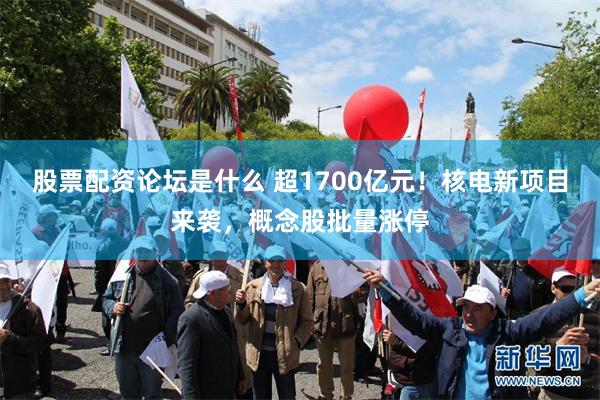 股票配资论坛是什么 超1700亿元！核电新项目来袭，概念股批量涨停