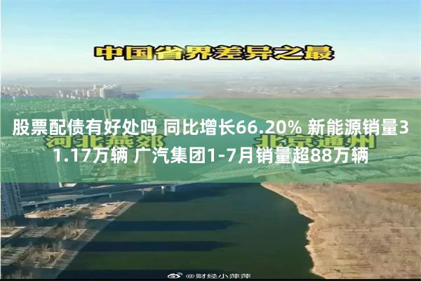 股票配债有好处吗 同比增长66.20% 新能源销量31.17万辆 广汽集团1-7月销量超88万辆