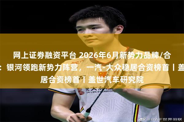 网上证劵融资平台 2026年6月新势力品牌/合资企业销量榜：银河领跑新势力阵营，一汽-大众稳居合资榜首丨盖世汽车研究院