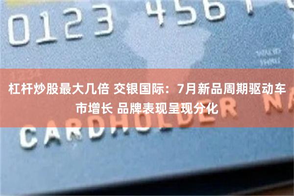 杠杆炒股最大几倍 交银国际：7月新品周期驱动车市增长 品牌表现呈现分化