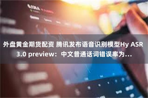 外盘黄金期货配资 腾讯发布语音识别模型Hy ASR 3.0 preview：中文普通话词错误率为…