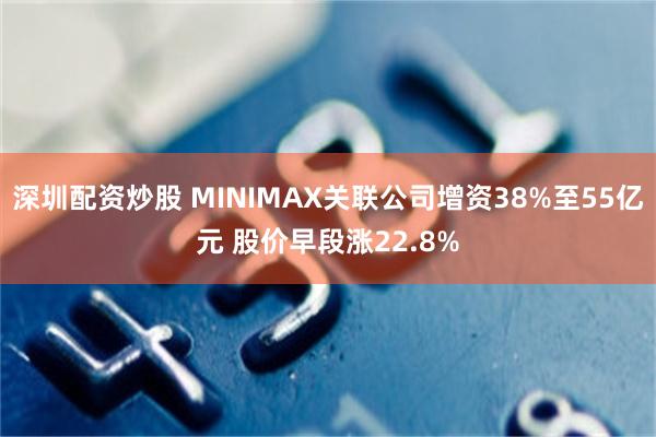 深圳配资炒股 MINIMAX关联公司增资38%至55亿元 股价早段涨22.8%