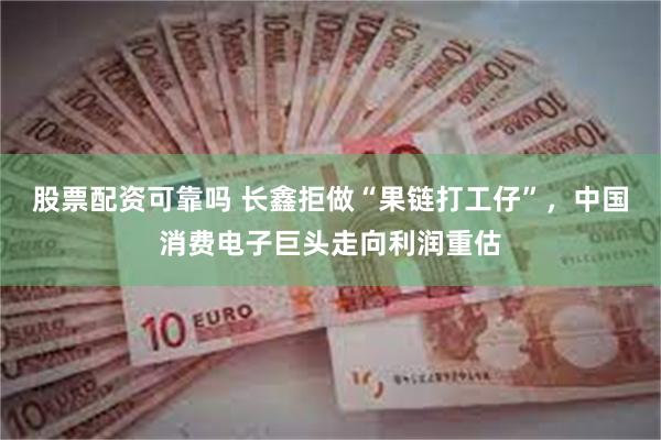 股票配资可靠吗 长鑫拒做“果链打工仔”，中国消费电子巨头走向利润重估