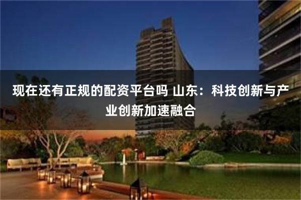 现在还有正规的配资平台吗 山东：科技创新与产业创新加速融合