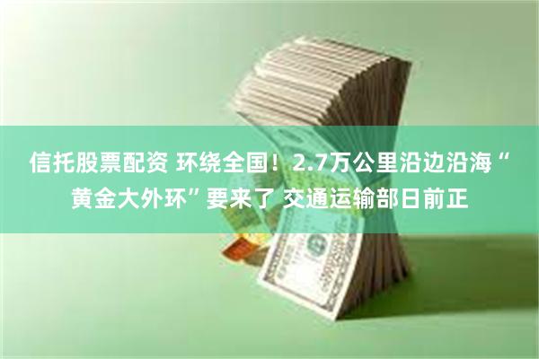 信托股票配资 环绕全国！2.7万公里沿边沿海“黄金大外环”要来了 交通运输部日前正