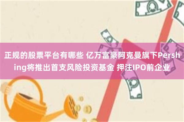 正规的股票平台有哪些 亿万富豪阿克曼旗下Pershing将推出首支风险投资基金 押注IPO前企业