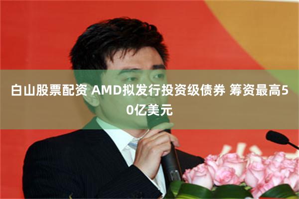 白山股票配资 AMD拟发行投资级债券 筹资最高50亿美元