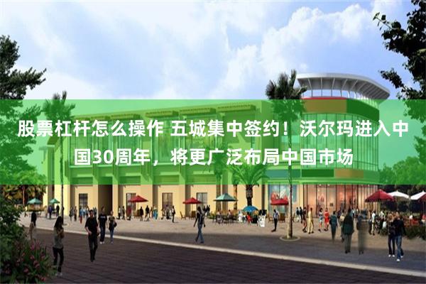 股票杠杆怎么操作 五城集中签约！沃尔玛进入中国30周年，将更广泛布局中国市场