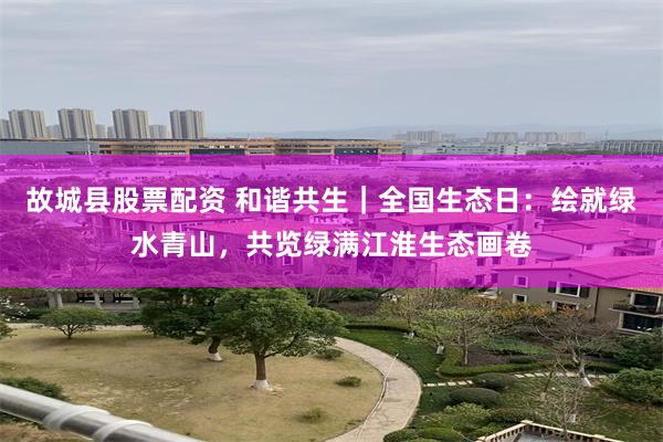 故城县股票配资 和谐共生｜全国生态日：绘就绿水青山，共览绿满江淮生态画卷