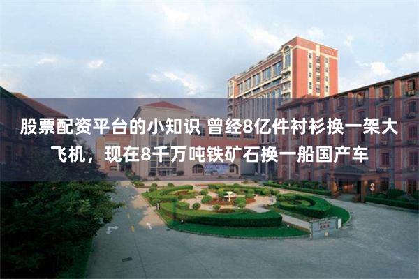 股票配资平台的小知识 曾经8亿件衬衫换一架大飞机，现在8千万吨铁矿石换一船国产车