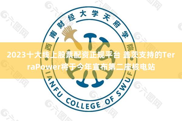 2023十大线上股票配资正规平台 盖茨支持的TerraPower将于今年宣布第二座核电站