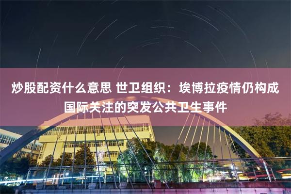 炒股配资什么意思 世卫组织：埃博拉疫情仍构成国际关注的突发公共卫生事件